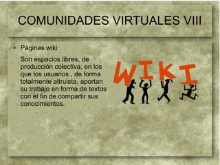 COMUNIDADES VIRTUALES VIII
● Páginas wiki:
Son espacios libres, de
producción colectiva, en los
que los usuarios , de forma
totalmente altruista, aportan
su trabajo en forma de textos
con el fin de compartir sus
conocimientos.
 