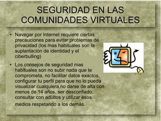 SEGURIDAD EN LAS
COMUNIDADES VIRTUALES
● Navegar por Internet requiere ciertas
precauciones para evitar problemas de
privacidad (los mas habituales son la
suplantación de identidad y el
ciberbulling)
● Los consejos de seguridad mas
habituales son no subir nada que te
comprometa, no facilitar datos exactos,
configurar tu perfil para que no lo pueda
visualizar cualquiera,no darse de alta con
menos de 14 años, ser desconfiado,
consultar con adultos y utilizar esos
medios respetando a los demás.
 