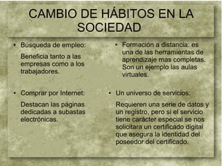 CAMBIO DE HÁBITOS EN LA
SOCIEDAD
● Búsqueda de empleo:
Beneficia tanto a las
empresas como a los
trabajadores.
● Formación a distancia: es
una de las herramientas de
aprendizaje mas completas.
Son un ejemplo las aulas
virtuales.
● Un universo de servicios:
Requieren una serie de datos y
un registro, pero si el servicio
tiene carácter especial se nos
solicitara un certificado digital
que asegura la identidad del
poseedor del certificado.
● Comprar por Internet:
Destacan las páginas
dedicadas a subastas
electrónicas.
 