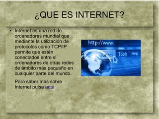 ¿QUE ES INTERNET?
● Internet es una red de
ordenadores mundial que
mediante la utilización de
protocolos como TCP/IP
permite que estén
conectados entre si
ordenadores de otras redes
de ámbito más pequeño en
cualquier parte del mundo.
Para saber mas sobre
Internet pulsa aqui
 