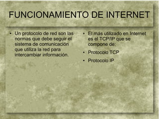 FUNCIONAMIENTO DE INTERNET
● Un protocolo de red son las
normas que debe seguir el
sistema de comunicación
que utiliza la red para
intercambiar información.
● El más utilizado en Internet
es el TCP/IP que se
compone de:
● Protocolo TCP
● Protocolo IP
 
