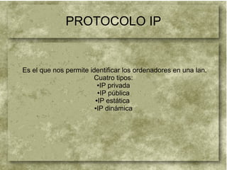 PROTOCOLO IP
Es el que nos permite identificar los ordenadores en una lan.
Cuatro tipos:
●IP privada
●IP pública
●IP estática
●IP dinámica
 