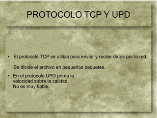 PROTOCOLO TCP Y UPD
● En el protocolo UPD prima la
velocidad sobre la calidad.
No es muy fiable.
● El protocolo TCP se utiliza para enviar y recibir datos por la red.
Se divide el archivo en pequeños paquetes.
 