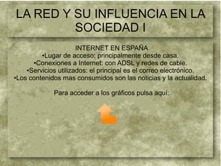 LA RED Y SU INFLUENCIA EN LA
SOCIEDAD I
INTERNET EN ESPAÑA
●Lugar de acceso: principalmente desde casa.
●Conexiones a Internet: con ADSL y redes de cable.
●Servicios utilizados: el principal es el correo electrónico.
●Los contenidos mas consumidos son las noticias y la actualidad.
Para acceder a los gráficos pulsa aquí:
 