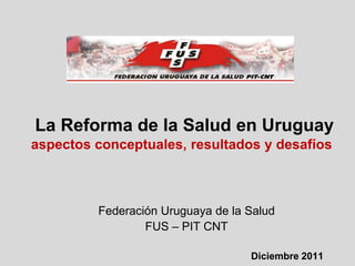 La Reforma de la Salud en Uruguay
aspectos conceptuales, resultados y desafíos



         Federación Uruguaya de la Salud
                 FUS – PIT CNT

                                   Diciembre 2011
 