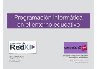Programación informática
en el entorno educativo
Grupo de Computación Educativa
Universidad de Valladolid
http://scratch.infor.uva.es/
scratch@infor.uva.es
– 16 y 17 de Mayo de 2017
– Burgos/Aranda de Duero
#jRedXXIBurgos2017
 