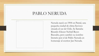 PABLO NERUDA
Neruda nació en 1904 en Parral, una
pequeña ciudad de clima lluvioso
situada al sur de Chile. Se llamaba
Ricardo Eliecer Neftalí Reyes
Basoalto, pero cambió su nombre
literario por el de Pablo Neruda en
homenaje al escritor Jan Neruda.
 