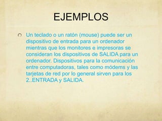 EJEMPLOS
Un teclado o un ratón (mouse) puede ser un
dispositivo de entrada para un ordenador
mientras que los monitores e impresoras se
consideran los dispositivos de SALIDA para un
ordenador. Dispositivos para la comunicación
entre computadoras, tales como módems y las
tarjetas de red por lo general sirven para los
2..ENTRADA y SALIDA.
 