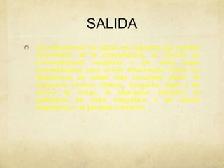 SALIDA
Los dispositivos de salida son aquellos que reciben
información de la computadora, su función es
eminentemente receptora y por ende están
imposibilitados para enviar información. Entre los
dispositivos de salida más conocidos están: la
impresora (matriz, cadena, margarita, láser o de
chorro de tinta), el delineador (plotter), la
grabadora de cinta magnética o de discos
magnéticos y la pantalla o monitor.
 