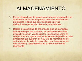 ALMACENAMIENTO
En los dispositivos de almacenamiento del computador, se
almacenan en forma temporal o permanentemente los
programas y datos que son manejados por las
aplicaciones que se ejecutan en estos sistemas.
Debido a la cantidad de informacion que es manejada
actualmente por los usuarios, los almacenamiento de
dispositivo se han vuelto casi tan importantes como el
computador. Aunque actualmente existen dispositivos para
almacenar que superan los 650 MB de memoria; no es
suficiente por la falta de capacidad para transportar los
documentos y hacer reserva de la información más
importante.
 
