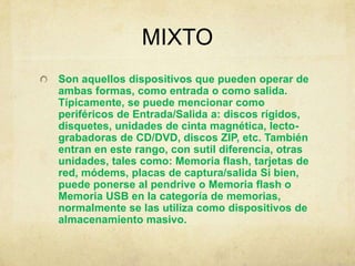 MIXTO
Son aquellos dispositivos que pueden operar de
ambas formas, como entrada o como salida.
Típicamente, se puede mencionar como
periféricos de Entrada/Salida a: discos rígidos,
disquetes, unidades de cinta magnética, lecto-
grabadoras de CD/DVD, discos ZIP, etc. También
entran en este rango, con sutil diferencia, otras
unidades, tales como: Memoria flash, tarjetas de
red, módems, placas de captura/salida Si bien,
puede ponerse al pendrive o Memoria flash o
Memoria USB en la categoría de memorias,
normalmente se las utiliza como dispositivos de
almacenamiento masivo.
 