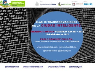 #LAS 10 TRANSFORMACIONES
                          DE LA   CIUDAD INTELIGENTE
                        THINKING CAPITALS CONGRESS ELCHE – 2012
                                          13 de diciembre de 2012

                                  PABLO SÁNCHEZ CHILLÓN.
                            Urban Planner & Co-Fundador de EOLEX CITYLAB


                              www.eolexcitylab.com      www.urban360.me

                                        @PabloSchillon @Eolexcitylab




@PabloSchillon   www.eolexcitylab.com       www.urban360.me         @Eolexcitylab
 