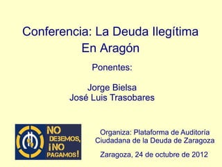Conferencia: La Deuda Ilegítima
          En Aragón
             Ponentes:

            Jorge Bielsa
        José Luis Trasobares


               Organiza: Plataforma de Auditoría
              Ciudadana de la Deuda de Zaragoza
               Zaragoza, 24 de octubre de 2012
 