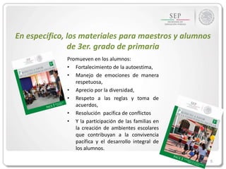 5
En específico, los materiales para maestros y alumnos
de 3er. grado de primaria
Promueven en los alumnos:
• Fortalecimiento de la autoestima,
• Manejo de emociones de manera
respetuosa,
• Aprecio por la diversidad,
• Respeto a las reglas y toma de
acuerdos,
• Resolución pacífica de conflictos
• Y la participación de las familias en
la creación de ambientes escolares
que contribuyan a la convivencia
pacífica y el desarrollo integral de
los alumnos.
 