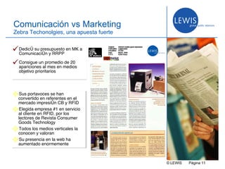 © LEWIS  P ágina   Comunicación vs Marketing Zebra Techonolgies, una apuesta fuerte Dedicó su presupuesto en MK a Comunicación y RRPP Consigue un promedio de 20 apariciones al mes en medios objetivo prioritarios Sus portavoces se han convertido en referentes en el mercado impresión CB y RFID Elegida empresa #1 en servicio al cliente en RFID, por los lectores de Revista Consumer Goods Technology Todos los medios verticales la conocen y valoran Su presencia en la web ha aumentado enormemente 