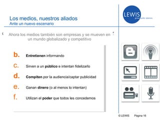 © LEWIS  P ágina   Los medios, nuestros aliados Ante un nuevo escenario Entretienen  informando Sirven a un  público  e intentan fidelizarlo Compiten  por la audiencia/captar publicidad Ganan  dinero  (o al menos lo intentan) Utilizan el  poder  que todos les concedemos Ahora los medios también son empresas y se mueven en un mundo globalizado y competitivo “ ” 