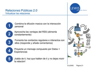 © LEWIS  P ágina   Relaciones Públicas 2.0 Virtualizar las relaciones Aprovecha las ventajas del RSS (alimenta constantemente) Proyecta un mensaje compuesto por Datos + Experiencias 1 Combina la difusión masiva con la interacción personal 3 Fomenta los contactos regulares e interactúa con ellos (responde y añade comentarios) 4 2 5 ¡habla de ti, haz que hablen de ti y no dejes morir la relación! 