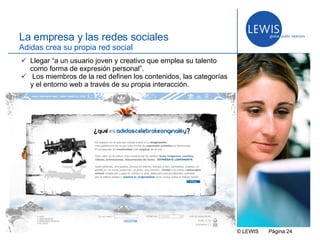 © LEWIS  P ágina   La empresa y las redes sociales Adidas crea su propia red social Llegar “a un usuario joven y creativo que emplea su talento como forma de expresión personal”. Los miembros de la red definen los contenidos, las categorías y el entorno web a través de su propia interacción. 