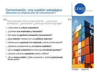 © LEWIS  P ágina   Comunicación, una cuestión estratégica ¿Necesita su empresa plan de comunicación? ¿Tiene clara su  cultura corporativa ? ¿La tienen  sus empleados y asociados ? ¿Es capaz de  gestionar (compartir) conocimiento? ¿ Qué  relación  mantiene con sus  públicos externos ? ¿Siente que su  personal  está  implicado , cuál es el clima laboral? ¿Gestiona correctamente su del  entorno mediático ? ¿Es su  imagen corporativa  la misma que  los demás perciben ?  ¿Conoce cuál es su  reputación  (online y offline)? ¿Es su  marca visible ? ¿Está su producto o  servicio  posicionado  donde quiere? Todo comunica, todo es comunicación... ¿es la suya estratégica?, ¿persuasiva?, ¿hace que el otro haga algo? “ ” 
