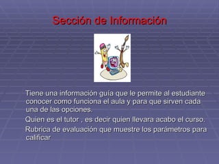 Sección de Información Tiene una información guía que le permite al estudiante conocer como funciona el aula y para que sirven cada una de las opciones.  Quien es el tutor , es decir quien llevara acabo el curso.  Rubrica de evaluación que muestre los parámetros para calificar 