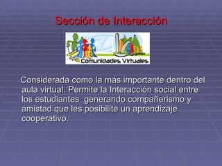 Sección de Interacción Considerada como la más importante dentro del aula virtual. Permite la Interacción social entre los estudiantes  generando compañerismo y amistad que les posibilite un aprendizaje cooperativo.  