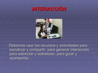 INTERACCIÓN Debemos usar los recursos y actividades para socializar y compartir, para generar interacción, para estimular y sobretodo, para guiar y acompañar...  