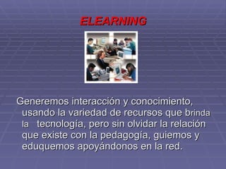 ELEARNING Generemos interacción y conocimiento, usando la variedad de recursos que b rinda la  tecnología, pero sin olvidar la relación que existe con la pedagogía, guiemos y eduquemos apoyándonos en la red.  