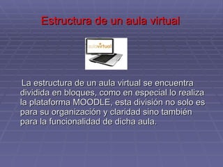 Estructura de un aula virtual  La estructura de un aula virtual se encuentra dividida en bloques, como en especial lo realiza la plataforma MOODLE, esta división no solo es para su organización y claridad sino también para la funcionalidad de dicha aula. 
