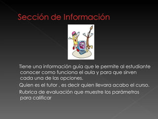 Tiene una información guía que le permite al estudiante conocer como funciona el aula y para que sirven cada una de las opciones.  Quien es el tutor , es decir quien llevara acabo el curso.  Rubrica de evaluación que muestre los parámetros para calificar 