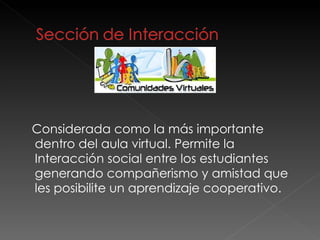 Considerada como la más importante dentro del aula virtual. Permite la Interacción social entre los estudiantes  generando compañerismo y amistad que les posibilite un aprendizaje cooperativo.  