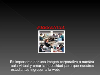 PRESENCIA Es importante dar una imagen corporativa a nuestra aula virtual y crear la necesidad para que nuestros estudiantes ingresen a la web. 
