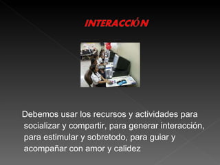 Debemos usar los recursos y actividades para socializar y compartir, para generar interacción, para estimular y sobretodo, para guiar y acompañar con amor y calidez 