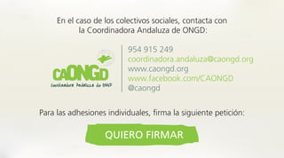 En el caso de los colectivos sociales, contacta con
la Coordinadora Andaluza de ONGD:
954 915 249
coordinadora.andaluza@caongd.org
www.caongd.org
www.facebook.com/CAONGD
@caongd
Para las adhesiones individuales, firma la siguiente petición:
QUIERO FIRMAR
 