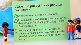 ¿Qué más puedes hacer por esta
iniciativa?
Difunde a otras personas y colectivos.
Infórmate de la realidad de la cooperación al
desarrollo en Andalucía y del trabajo de las
ONGD andaluzas.
Implícate. Tu aportación es necesaria la
denuncia y para que otras personas puedan
sensibilizarse y actuar a favor de la justicia
social.
 