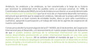 Andalucía, los andaluces y las andaluzas, se han caracterizado a lo largo de su historia por reconocer la
solidaridad entre los pueblos como un principio universal. En 1998, la Coordinadora Andaluza de ONGD
y la Junta de Andalucía suscribieron un acuerdo denominado Pacto Andaluz por la Solidaridad que fue
el inicio de un importante desarrollo normativo y estructural que permitió que la cooperación andaluza,
liderada por la propia administración andaluza junto a un buen número de entidades locales, diera un
gran salto cuantitativo y cualitativo, apoyando la participación y el trabajo del resto de los agentes de
cooperación de nuestra comunidad.
Consecuencia de ello fue la promulgación de la LEY 14/2003, de 22 de diciembre, de Cooperación
Internacional para el Desarrollo, y el reconocimiento en nuestro propio Estatuto de Autonomía de que
el pueblo andaluz participa de la solidaridad internacional con los países menos desarrollados
promoviendo un orden internacional basado en una más justa redistribución de la riqueza. Allí se
contiene también el mandato de que la Comunidad Autónoma de Andalucía desplegará actividades
de cooperación al desarrollo en dichos países, dirigidas a la erradicación de la pobreza, la defensa
de los derechos humanos y la promoción de la paz.
Posteriormente, en el año 2004, todos los grupos que componían el arco parlamentario andaluz firmaron
el Compromiso Andaluz por la Solidaridad, que desarrollaba aspectos importantes del primero y se
reafirmaba en sus objetivos.
 
