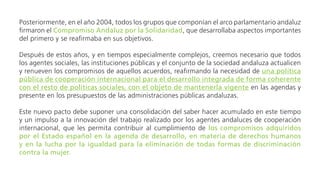 Después de estos años, y en tiempos especialmente complejos, creemos necesario que todos los agentes
sociales, las instituciones públicas y el conjunto de la sociedad andaluza actualicen y renueven los compromisos
de aquellos acuerdos, reafirmando la necesidad de una política pública de cooperación internacional para el
desarrollo integrada de forma coherente con el resto de políticas sociales, con el objeto de mantenerla
vigente en las agendas y presente en los presupuestos de las administraciones públicas andaluzas.
Este nuevo pacto debe suponer una consolidación del saber hacer acumulado en este tiempo y un
impulso a la innovación del trabajo realizado por los agentes andaluces de cooperación internacional,
que les permita contribuir al cumplimiento de los compromisos adquiridos por el Estado español en
la agenda de desarrollo, en materia de derechos humanos y en la lucha por la igualdad para la
eliminación de todas formas de discriminación contra la mujer.
En este sentido, con estos propósitos, la CAONGD invita a todas las instituciones públicas andaluzas, a los
partidos políticos, sindicatos y al conjunto de los movimientos sociales, a que se adhieran al nuevo PACTO
ANDALUZ POR LA SOLIDARIDAD Y LA COOPERACIÓN, que contiene los siguientes compromisos:
La cooperación para el desarrollo y la solidaridad internacional suponen un compromiso y una tarea
de toda la sociedad, desde las instituciones públicas (gobiernos central, autonómico y locales) a los
actores sociales (sindicatos, asociaciones vecinales, organizaciones de mujeres y jóvenes,…), económicos
1
 