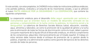 (empresas, entidades financieras), académicos (universidades y otros centros educativos), medios de
comunicación y organismos internacionales de cooperación, con un papel destacado para las ONGD.
La cooperación andaluza para el desarrollo debe seguir apostando por sectores e instrumentos que
se orienten hacia un modelo de desarrollo centrado en las personas y comprometido en la lucha
contra la pobreza, la injusticia social y la desigualdad. La cobertura de Derechos Sociales Básicos
(salud, educación, vivienda, agua, alimentos y laborales), la promoción de la igualdad de género, la lucha
para la eliminación de todas las formas de discriminación contra la mujer, la protección de los derechos
políticos y sindicales de los/as trabajadores/as, el fomento de una verdadera democracia económica y
del emprendimiento social, así como la promoción de la gobernanza económica, de la transparencia
democrática y de la participación ciudadana en la toma de decisiones políticas, deben suponer una parte
importante de la Ayuda Oficial al Desarrollo andaluza, en directo cumplimiento de los compromisos
adquiridos internacionalmente por el Estado español. El trabajo en estos sectores debe hacerse desde el
enfoque de promoción de su gestión desde lo público, erigiendo a la administración pública como garante
del ejercicio de los derechos sociales de todas las personas.
Se debe impulsar de manera significativa la educación para el desarrollo, como concreción
de la apuesta por la construcción de una ciudadanía global crítica, trabajando conjuntamente con
2
3
 