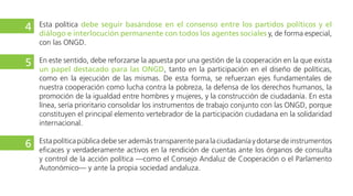 En este sentido, debe reforzarse la apuesta por una gestión de la cooperación en la que exista
participación de todos los actores de la cooperación, tanto en el diseño de políticas como en la
ejecución de las mismas. De esta forma, se refuerzan ejes fundamentales de nuestra cooperación
como lucha contra la pobreza, la defensa de los derechos humanos, la promoción de la igualdad
entre hombres y mujeres, y la construcción de ciudadanía. En esta línea, sería prioritario consolidar
los instrumentos de trabajo conjunto con toda la sociedad y sus instituciones, en especial con las
ONGD, porque constituyen el principal elemento vertebrador de la participación ciudadana en la
solidaridad internacional.
Esta política pública debe ser además transparente para la ciudadanía y dotarse de instrumentos
eficaces y verdaderamente activos en la rendición de cuentas ante los órganos de consulta y control
de la acción política —como el Consejo Andaluz de Cooperación o el Parlamento Autonómico— y
ante la propia sociedad andaluza.
Como expresión de todos estos compromisos solidarios, el conjunto de las administraciones públicas
andaluzas deben renovar su compromiso con alcanzar el horizonte de al menos el 0’7% de sus
respectivos presupuestos, corrigiendo los graves retrocesos acumulados en los años recientes. Para
ello, deberían elaborarse con la mayor urgencia nuevos calendarios para su consecución, consensuado
6
7
8
 