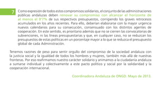 con los distintos agentes de cooperación. En este sentido, es prioritario además que no se cierren las
convocatorias de subvenciones, ni las líneas presupuestarias y que, en cualquier caso, no se reduzcan
los presupuestos de estas políticas en un porcentaje mayor a lo que se reduzca el presupuesto global
de cada Administración.
La cooperación internacional es parte de la visión de solidaridad de la sociedad andaluza,
desde la esfera pública y privada, tanto hacia dentro como hacia fuera de nuestro territorio. La
práctica de la cooperación internacional no compite con la práctica de la solidaridad en Andalucía,
e incluso complementa la reivindicación de solidaridad hacia nuestra comunidad autónoma en un
contexto europeo en el que sigue siendo un territorio con importantes índices de exclusión.
Tenemos razones de peso para sentir orgullo del compromiso de la sociedad andaluza con la justicia social
y la igualdad de todos los hombres y mujeres, también más allá de nuestras fronteras. Por eso reafirmamos
nuestro carácter solidario y animamos a la ciudadanía andaluza a sumarse individual y colectivamente a
este pacto político y social por la solidaridad y la cooperación internacional.
Coordinadora Andaluza de ONGD. Mayo de 2013.
9
 
