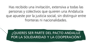 Has recibido una invitación, extensiva a todas las
personas y colectivos que quieren una Andalucía
que apueste por la justicia social, sin distinguir entre
fronteras ni nacionalidades.
¿QUIERES SER PARTE DEL PACTO ANDALUZ
POR LA SOLIDARIDAD Y LA COOPERACIÓN?
 