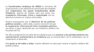 La Coordinadora Andaluza de ONGD la formamos 66
organizaciones y seis plataformas provinciales de entidades
que cooperamos con países empobrecidos desde
Andalucía, además de trabajar para que exista una
ciudadanía informada, crítica y responsable con los
derechos humanos en nuestra comunidad.
Nuestra preocupación por el deterioro de las políticas
públicas sociales y, sobre todo, nuestra convicción de que
la cooperación internacional tiene resultados positivos,
nos llevan a seguir apostando por una Andalucía solidaria con
los países del Sur.
Por ello os proponemos ser parte de la ciudadanía que va a reclamar a los partidos políticos con
representación parlamentaria en Andalucía que se comprometan con la solidaridad y con la
cooperación al desarrollo.
Este pacto es de todos y todas. Vuestra adhesión es clave para mostrar el espíritu solidario del
pueblo andaluz.
 