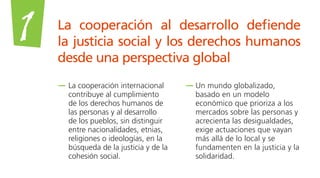 La cooperación al desarrollo defiende
la justicia social y los derechos humanos
desde una perspectiva global
1
La cooperación internacional
contribuye al cumplimiento
de los derechos humanos de
las personas y al desarrollo
de los pueblos, sin distinguir
entre nacionalidades, etnias,
religiones o ideologías, en la
búsqueda de la justicia y de la
cohesión social.
Un mundo globalizado,
basado en un modelo
económico que prioriza a los
mercados sobre las personas y
acrecienta las desigualdades,
exige actuaciones que vayan
más allá de lo local y se
fundamenten en la justicia y la
solidaridad.
 