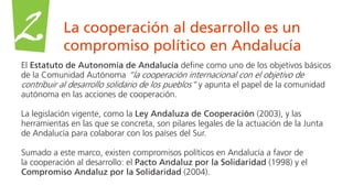 La cooperación al desarrollo es un
compromiso político en Andalucía
2
El Estatuto de Autonomía de Andalucía define como uno de los objetivos básicos
de la Comunidad Autónoma “la cooperación internacional con el objetivo de
contribuir al desarrollo solidario de los pueblos” y apunta el papel de la comunidad
autónoma en las acciones de cooperación.
La legislación vigente, como la Ley Andaluza de Cooperación (2003), y las
herramientas en las que se concreta, son pilares legales de la actuación de la Junta
de Andalucía para colaborar con los países del Sur.
Sumado a este marco, existen compromisos políticos en Andalucía a favor de
la cooperación al desarrollo: el Pacto Andaluz por la Solidaridad (1998) y el
Compromiso Andaluz por la Solidaridad (2004).
 