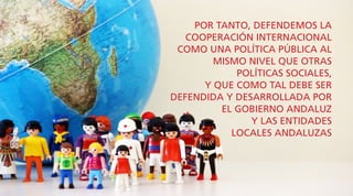 POR TANTO, DEFENDEMOS LA
COOPERACIÓN INTERNACIONAL
COMO UNA POLÍTICA PÚBLICA AL
MISMO NIVEL QUE OTRAS
POLÍTICAS SOCIALES,
Y QUE COMO TAL DEBE SER
DEFENDIDA Y DESARROLLADA POR
EL GOBIERNO ANDALUZ
Y LAS ENTIDADES
LOCALES ANDALUZAS
 
