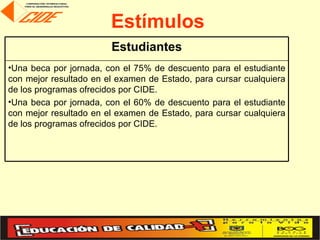 Estímulos
                        Estudiantes
•Una beca por jornada, con el 75% de descuento para el    estudiante
con mejor resultado en el examen de Estado, para cursar   cualquiera
de los programas ofrecidos por CIDE.
•Una beca por jornada, con el 60% de descuento para el    estudiante
con mejor resultado en el examen de Estado, para cursar   cualquiera
de los programas ofrecidos por CIDE.
 