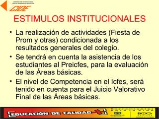 ESTIMULOS INSTITUCIONALES
• La realización de actividades (Fiesta de
  Prom y otras) condicionada a los
  resultados generales del colegio.
• Se tendrá en cuenta la asistencia de los
  estudiantes al Preicfes, para la evaluación
  de las Áreas básicas.
• El nivel de Competencia en el Icfes, será
  tenido en cuenta para el Juicio Valorativo
  Final de las Áreas básicas.
 