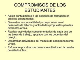 COMPROMISOS DE LOS
          ESTUDIANTES
• Asistir puntualmente a las sesiones de formación en
  preicfes programados.
• Demostrar responsabilidad y compromiso en el
  desarrollo de talleres y actividades propuestas para las
  diferentes áreas.
• Realizar actividades complementarias de cada una de
  las áreas de trabajo, apoyado con los docentes del
  colegio.
• Desarrollar actividades del modulo de acompañamiento
  virtual.
• Esforzarse por alcanzar buenos resultados en la prueba
  de estado icfes.
 