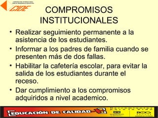 COMPROMISOS
          INSTITUCIONALES
• Realizar seguimiento permanente a la
  asistencia de los estudiantes.
• Informar a los padres de familia cuando se
  presenten más de dos fallas.
• Habilitar la cafetería escolar, para evitar la
  salida de los estudiantes durante el
  receso.
• Dar cumplimiento a los compromisos
  adquiridos a nivel academico.
 