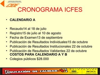 CRONOGRAMA ICFES
• CALENDARIO A

• Recaudo14 al 18 de julio
• Registro15 de julio al 10 de agosto
• Fecha de Examen13 de septiembre
• Publicación de Resultados Individuales15 de octubre
• Publicación de Resultados Institucionales 22 de octubre
• Publicación de Resultados Validantes 22 de octubre
  COSTOS PARA CALENDARIO A Y B
• Colegios públicos $28.000
 