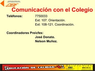 Comunicación con el Colegio
Teléfonos:      7750033
                Ext: 107. Orientación.
                Ext: 108-121. Coordinación.

Coordinadores Preicfes:
                 José Donato.
                 Nelson Muñoz.
 